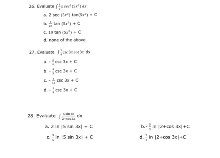 26. Evaluate x sec²(5x²) dx
a. 2 sec (5x²) tan(5x²) + C
b. tan (5x) + C
c. 10 tan (5x) + C
d. none of the above
27. Evaluate csc 3x cot 3x dx
a. - csc 3x + C
b. - csc 3x + C
c. - csc 3x + c
d. - csc 3x + C
5 sin 3x dx
28. Evaluate
2+cos 3x
a. 2 In 15 sin 3x| + C
b.- In 12+cos 3x|+C
c. In 15 sin 3x| + C
d. In 12+cos 3x|+C
