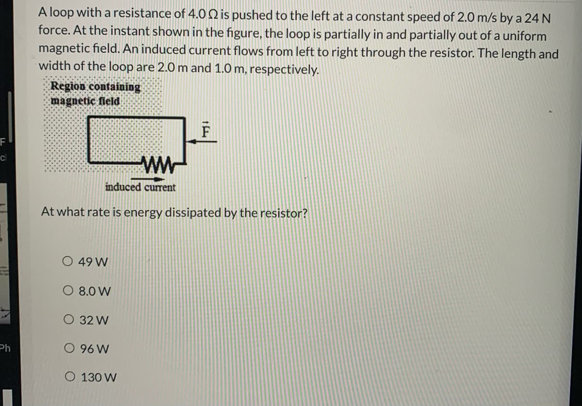 A loop with a resistance of 4.O Q is pushed to the left at a constant speed of 2.0 m/s by a 24 N
force. At the instant shown in the figure, the loop is partially in and partially out of a uniform
magnetic field. An induced current flows from left to right through the resistor. The length and
width of the loop are 2.0 m and 1.0 m, respectively.
Region containing
magnetic field
WW-
cl
induced current
At what rate is energy dissipated by the resistor?
O 49 W
O 8.0 W
O 32 W
Ph.
O 96 W
O 130 W
