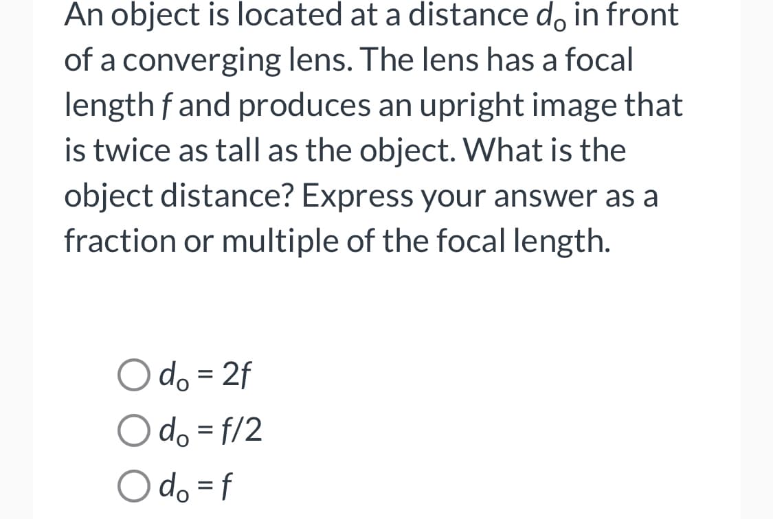 An object is located at a distance do in front
of a converging lens. The lens has a focal
length f and produces an upright image that
is twice as tall as the object. What is the
object distance? Express your answer as a
fraction or multiple of the focal length.
O do = 2f
O do = f/2
O do = f
%3D
