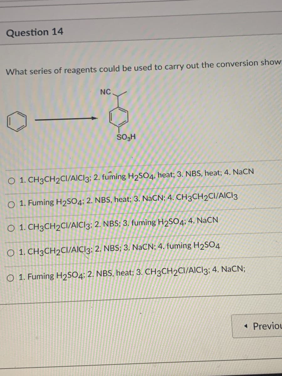 Question 14
What series of reagents could be used to carry out the conversion shown
NC
SO3H
O 1. CH3CH2CI/AICI3; 2. fuming H2SO4, heat; 3. NBS, heat; 4. NaCN
O 1. Fuming H2SO4; 2. NBS, heat; 3. NaCN; 4. CH3CH2CI/AICI3
O 1. CH3CH2CI/AICI3; 2. NBS; 3. fuming H2SO4; 4. NaCN
O 1. CH3CH2CI/AICI3; 2. NBS; 3. NaCN; 4. fuming H2SO4
O 1. Fuming H2SO4; 2. NBS, heat; 3. CH3CH2CI/AIC|3; 4. NaCN;
« Previou
