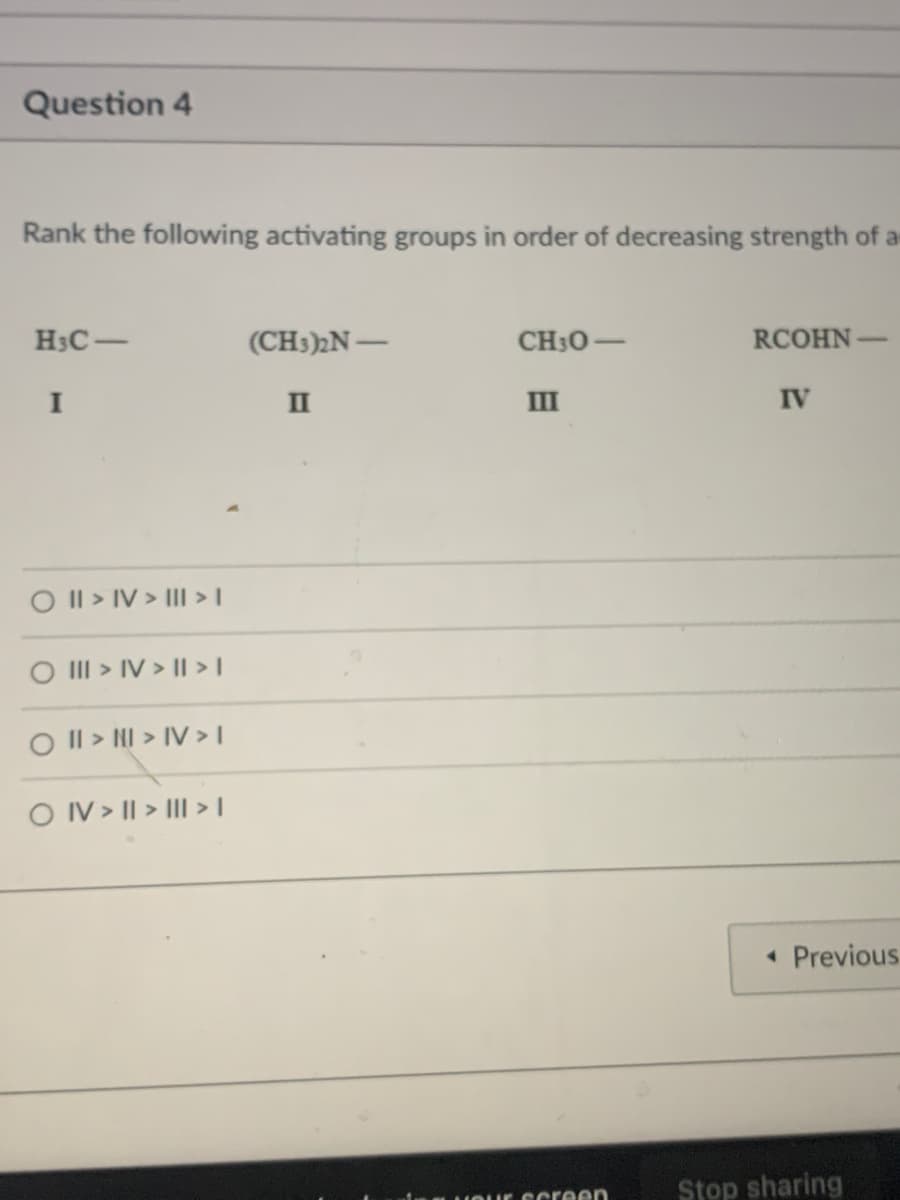 Question 4
Rank the following activating groups in order of decreasing strength of a
H3C-
(CH3)N-
CH30-
RCOHN
|
|
I
II
III
IV
O Il > IV > III >I
O III > IV > I > |
O Il > NI > IV >I
O IV > || > III >I
• Previous
Stop sharing
HOur Ccreen
