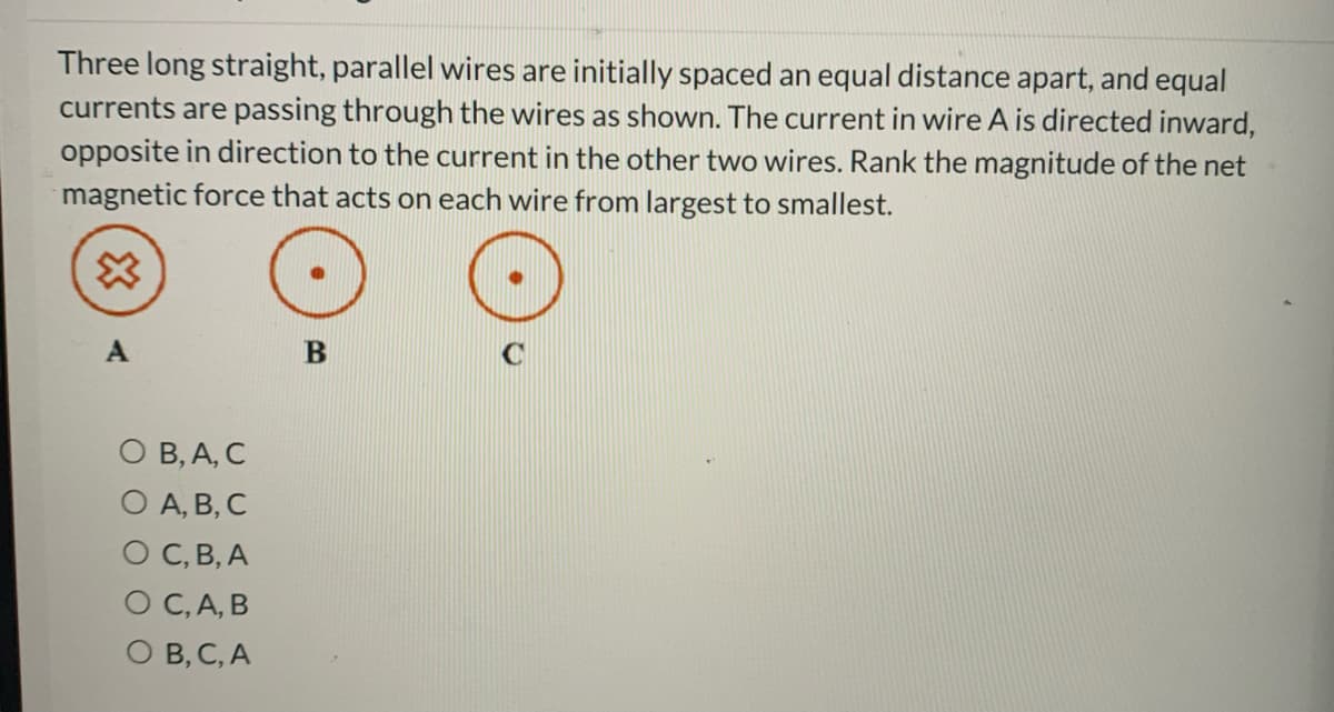 Three long straight, parallel wires are initially spaced an equal distance apart, and equal
currents are passing through the wires as shown. The current in wire A is directed inward,
opposite in direction to the current in the other two wires. Rank the magnitude of the net
magnetic force that acts on each wire from largest to smallest.
A
B
О В, А, С
O A, B, C
О С, В, А
O C,A, B
O B, C, A
