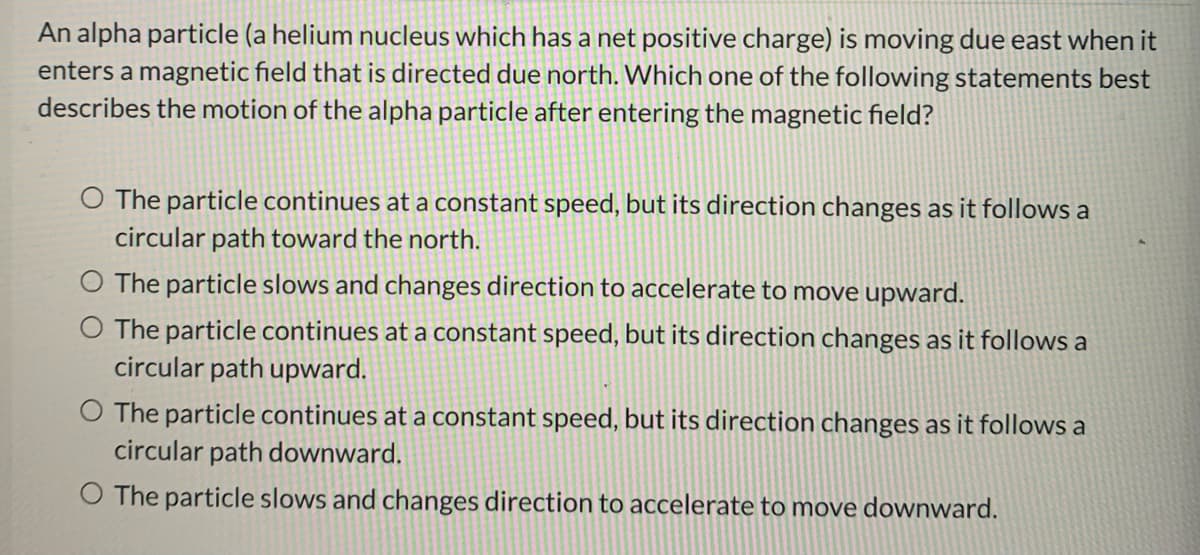 An alpha particle (a helium nucleus which has a net positive charge) is moving due east when it
enters a magnetic field that is directed due north. Which one of the following statements best
describes the motion of the alpha particle after entering the magnetic field?
O The particle continues at a constant speed, but its direction changes as it follows a
circular path toward the north.
The particle slows and changes direction to accelerate to move upward.
O The particle continues at a constant speed, but its direction changes as it follows a
circular path upward.
O The particle continues at a constant speed, but its direction changes as it follows a
circular path downward.
O The particle slows and changes direction to accelerate to move downward.
