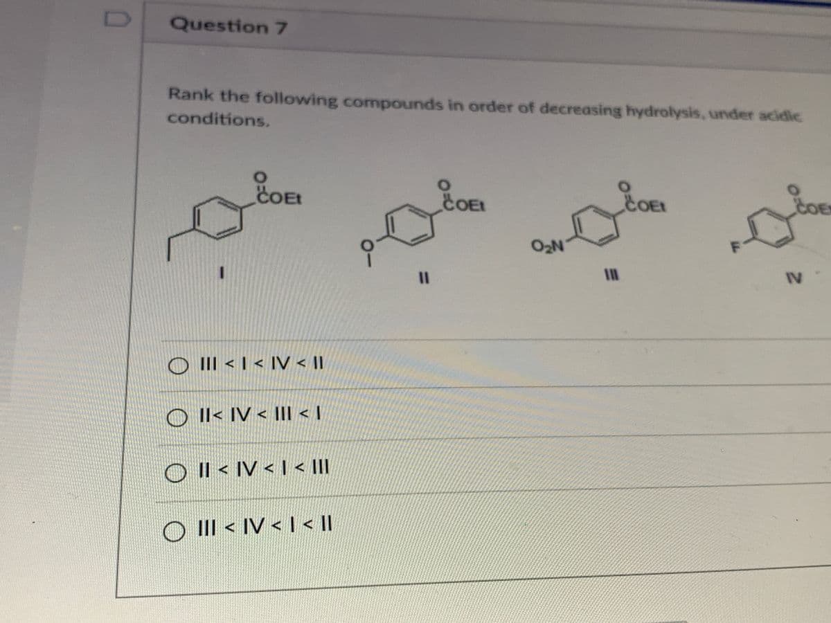 Question 7
Rank the following compounds in order of decreasing hydrolysis, under acidic
conditions.
COE
COEL
COE
COE
O2N
%3D
IV
O III < I < IV < II
O Il< IV < III < I
O Il < IV < I < II
O III < IV < l<II
