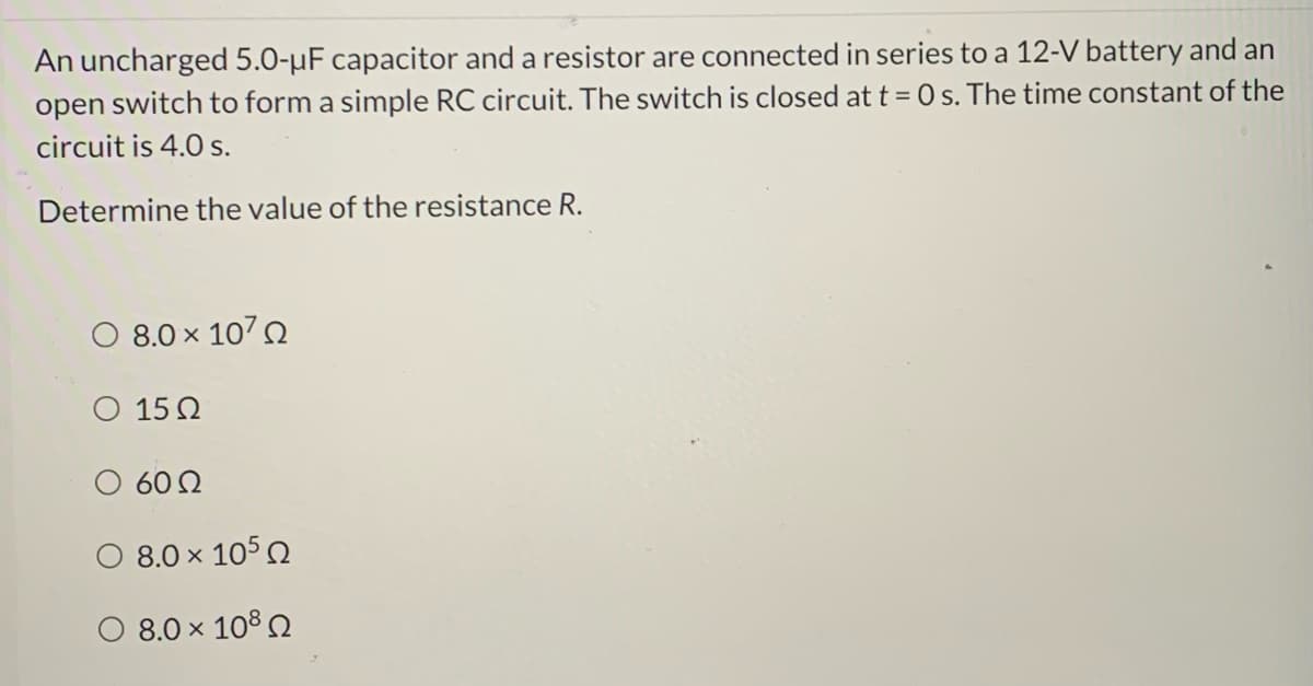 An uncharged 5.0-µF capacitor and a resistor are connected in series to a 12-V battery and an
open switch to form a simple RC circuit. The switch is closed at t = 0 s. The time constant of the
circuit is 4.0 s.
Determine the value of the resistance R.
8.0 x 1070
O 15 2
60 2
8.0 x 1050
O 8.0 × 108 Q
