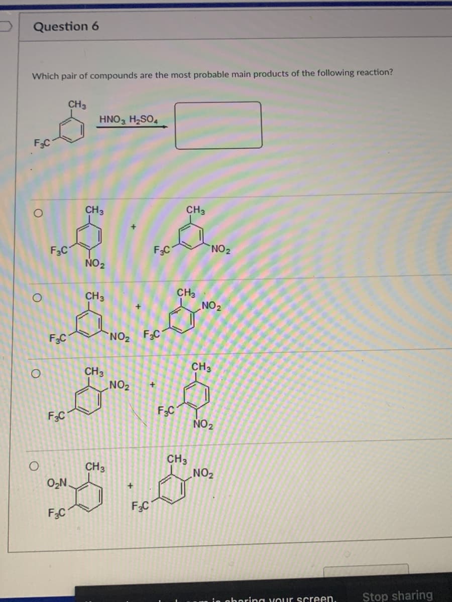 Question 6
Which pair of compounds are the most probable main products of the following reaction?
CH3
HNO H2SO4
F3C
CH3
CH3
F3C
F3C
NO2
NO 2
CH3
NO2
CH3
F3C
NO2 F3C
CH3
CH3
NO2
F3C
F3C
NO 2
CH3
NO2
CH3
O2N
F3C
F3C
Stop sharing
ie oboring vour screen.
