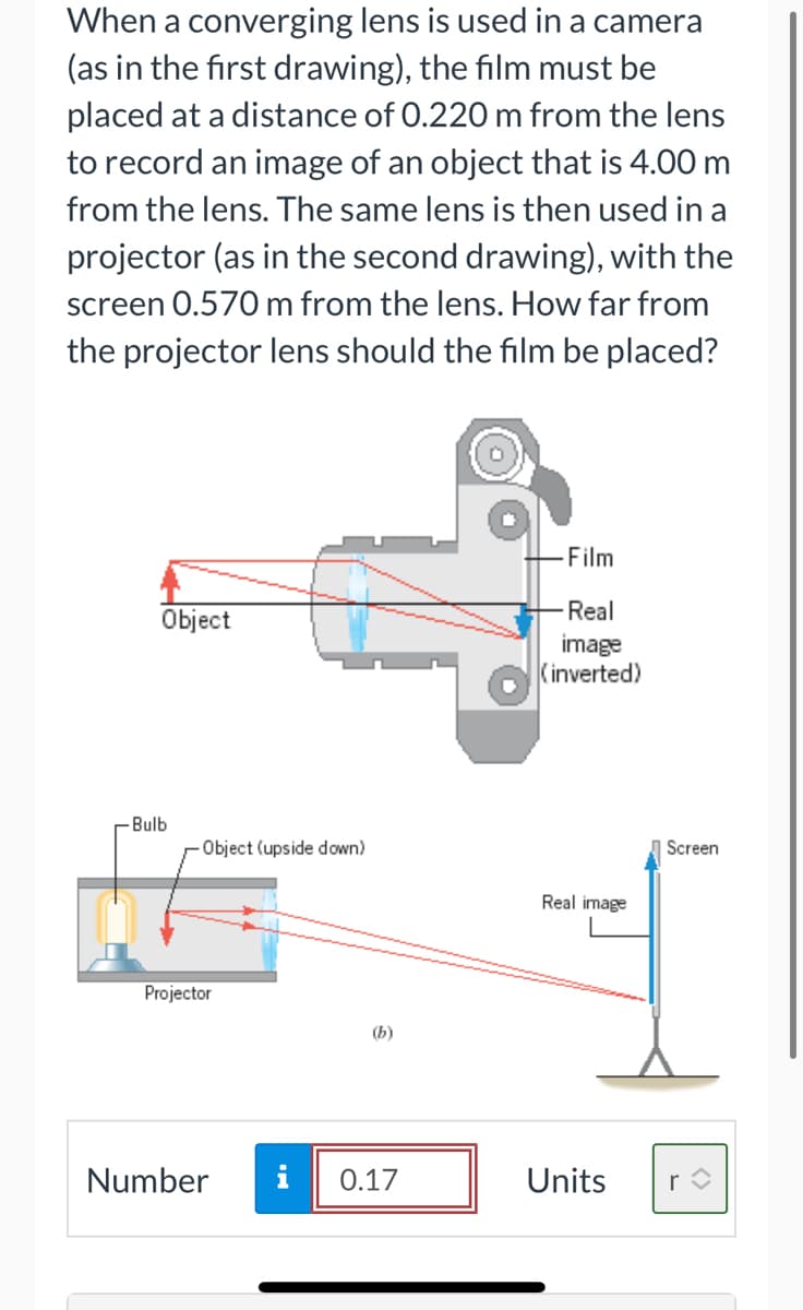 When a converging lens is used in a camera
(as in the first drawing), the film must be
placed at a distance of 0.220 m from the lens
to record an image of an object that is 4.00 m
from the lens. The same lens is then used in a
projector (as in the second drawing), with the
screen 0.570 m from the lens. How far from
the projector lens should the film be placed?
-Film
Real
Object
image
(inverted)
-Bulb
Object (upside down)
Screen
Real image
Projector
(b)
Number
i
0.17
Units
