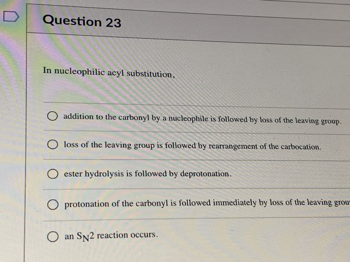 Question 23
In nucleophilic acyl substitution,
O addition to the carbonyl by a nucleophile is followed by loss of the leaving group.
O loss of the leaving group is followed by rearrangement of the carbocation.
O ester hydrolysis is followed by deprotonation.
O protonation of the carbonyl is followed immediately by loss of the leaving grour
O an SN2 reaction occurs.
