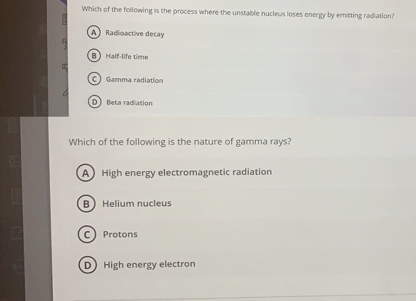 Which of the following is the process where the unstable nucleus loses energy by emitting radiation?
A Radioactive decay
B Half-life time
Gamma radiation
D) Beta radiation
Which of the following is the nature of gamma rays?
A
High energy electromagnetic radiation
Helium nucleus
C) Protons
D High energy electron
