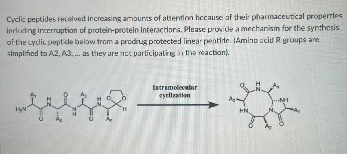 Cyclic peptides received increasing amounts of attention because of their pharmaceutical properties
including interruption of protein-protein interactions. Please provide a mechanism for the synthesis
of the cyclic peptide below from a prodrug protected linear peptide. (Amino acid R groups are
simplified to A2, A3, ... as they are not participating in the reaction).
Intramolecular
cyclization
A3
NH
H2N
H.
HN
A2
