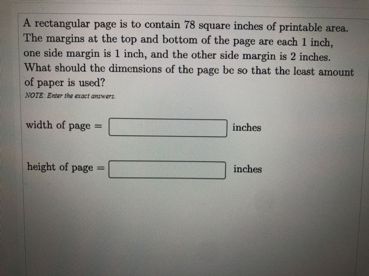 A rectangular page is to contain 78 square inches of printable area.
The margins at the top and bottom of the page are each 1 inch,
one side margin is 1 inch, and the other side margin is 2 inches.
What should the dimensions of the page be so that the lcast amount
of paper is used?
NOTE: Enter the exact answers,
width of pageD
inches
height of page
inches
