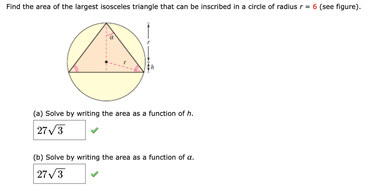 Find the area of the largest isosceles triangle that can be inscribed in a circle of radius r = 6 (see figure).
(a) Solve by writing the area as a function of h.
27/3
(b) Solve by writing the area as a function of a.
27/3

