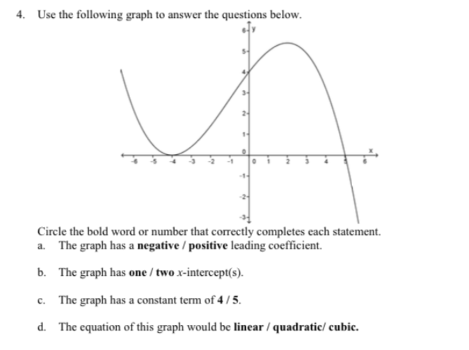 4. Use the following graph to answer the questions below.
Circle the bold word or number that correctly completes each statement.
a. The graph has a negative / positive leading coefficient.
b. The graph has one / two x-intercept(s).
c. The graph has a constant term of 4 / 5.
d. The equation of this graph would be linear / quadratic/ cubic.
