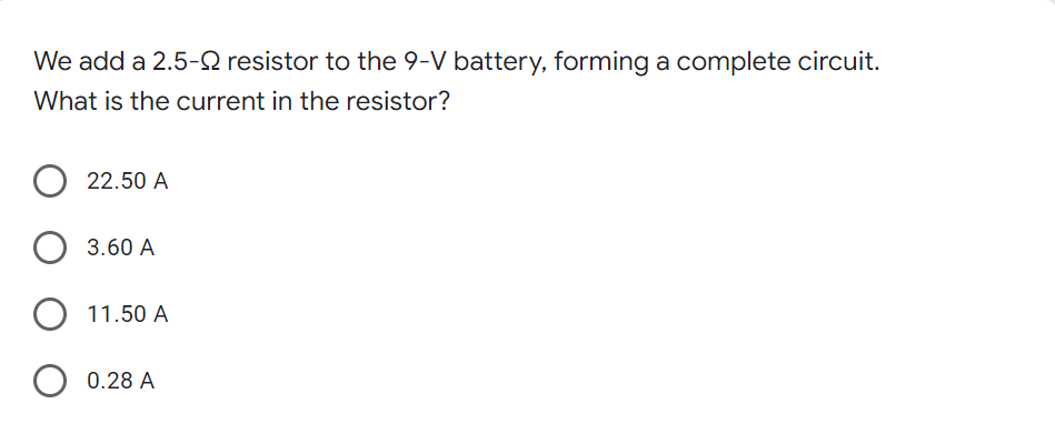 We add a 2.5-2 resistor to the 9-V battery, forming a complete circuit.
What is the current in the resistor?
22.50 A
O 3.60 A
11.50 A
0.28 A
