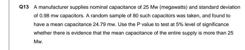 Q13 A manufacturer supplies nominal capacitance of 25 Mw (megawatts) and standard deviation
of 0.98 mw capacitors. A random sample of 80 such capacitors was taken, and found to
have a mean capacitance 24.79 mw. Use the P value to test at 5% level of significance
whether there is evidence that the mean capacitance of the entire supply is more than 25
Mw.
