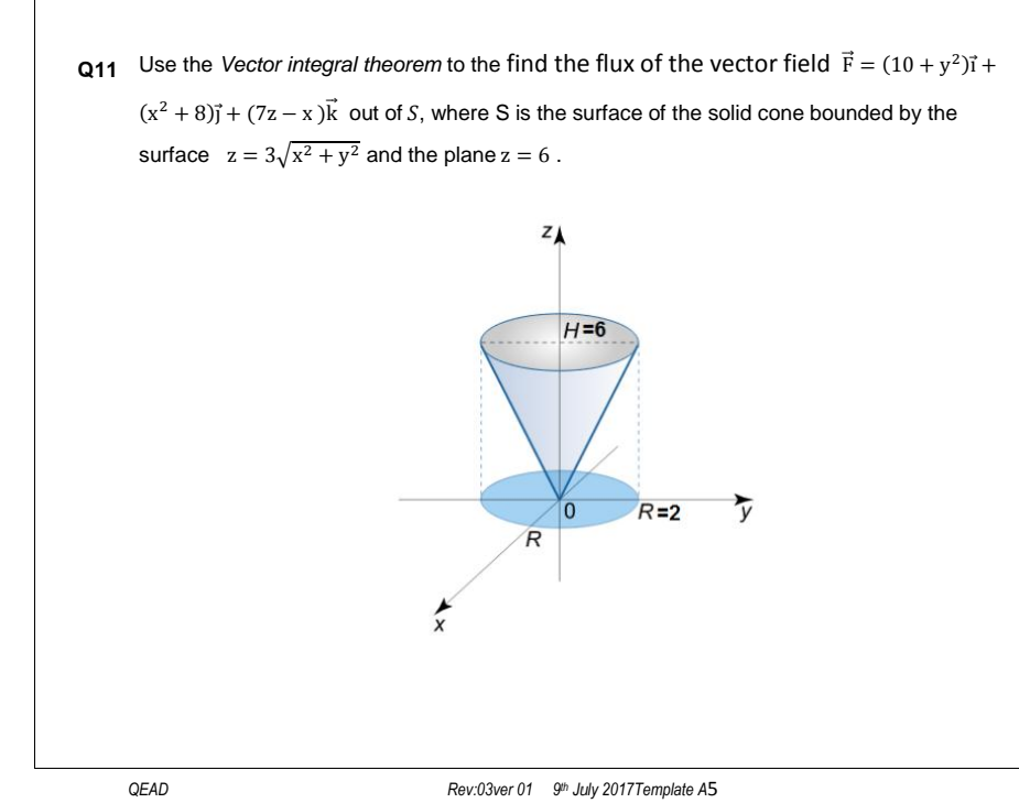 Use the Vector integral theorem to the find the flux of the vector field F = (10 + y²)ï +
(x² + 8)j+ (7z – x )k out of S, where S is the surface of the solid cone bounded by the
surface z = 3/x² + y² and the plane z = 6.
ZA
H=6
R=2
R
QEAD
Rev:03ver 01 9h July 2017Template A5
