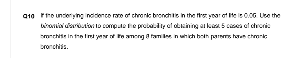 Q10 If the underlying incidence rate of chronic bronchitis in the first year of life is 0.05. Use the
binomial distribution to compute the probability of obtaining at least 5 cases of chronic
bronchitis in the first year of life among 8 families in which both parents have chronic
bronchitis.
