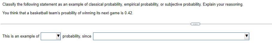 Classify the following statement as an example of classical probability, empirical probability, or subjective probability. Explain your reasoning.
You think that a basketball team's proability of winning its next game is 0.42.
...
This is an example of
probability, since