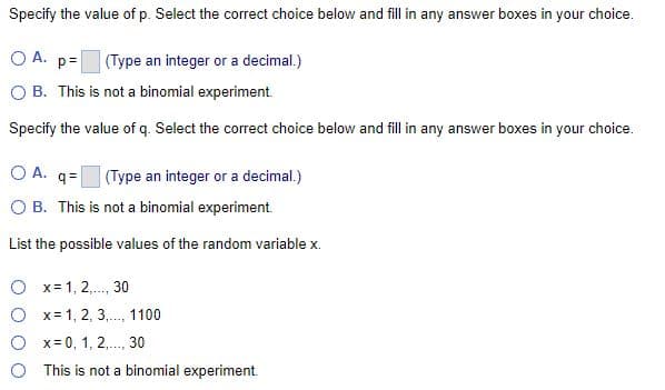Specify the value of p. Select the correct choice below and fill in any answer boxes in your choice.
O A.
p=
(Type an integer or a decimal.)
O B. This is not a binomial experiment.
Specify the value of q. Select the correct choice below and fill in any answer boxes in your choice.
O A. q=
(Type an integer or a decimal.)
OB. This is not a binomial experiment.
List the possible values of the random variable x.
x = 1, 2,..., 30
x= 1, 2, 3,..., 1100
x = 0, 1, 2,..., 30
This is not a binomial experiment.