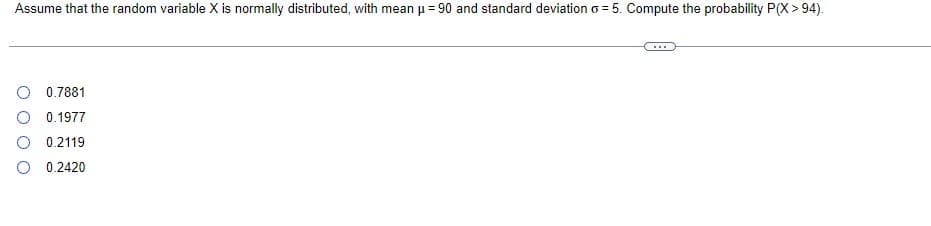 Assume that the random variable X is normally distributed, with mean μ = 90 and standard deviation o5. Compute the probability P(X>94).
0.7881
0.1977
0.2119
0.2420