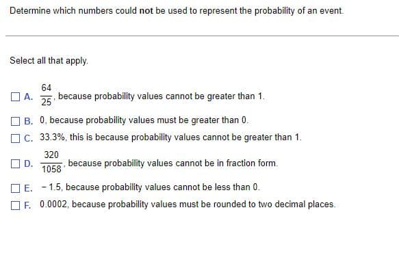 Determine which numbers could not be used to represent the probability of an event.
Select all that apply.
64
☐A. because probability values cannot be greater than 1.
25
B. 0, because probability values must be greater than 0.
C. 33.3%, this is because probability values cannot be greater than 1.
320
☐D.
because probability values cannot be in fraction form.
1058
☐E. -1.5, because probability values cannot be less than 0.
F. 0.0002, because probability values must be rounded to two decimal places.