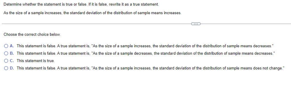 Determine whether the statement is true or false. If it is false, rewrite it as a true statement.
As the size of a sample increases, the standard deviation of the distribution of sample means increases.
C
Choose the correct choice below.
O A. This statement is false. A true statement is, "As the size of a sample increases, the standard deviation of the distribution of sample means decreases."
O B. This statement is false. A true statement is, "As the size of a sample decreases, the standard deviation of the distribution of sample means decreases."
OC. This statement is true.
O D. This statement is false. A true statement is, "As the size of a sample increases, the standard deviation of the distribution of sample means does not change."