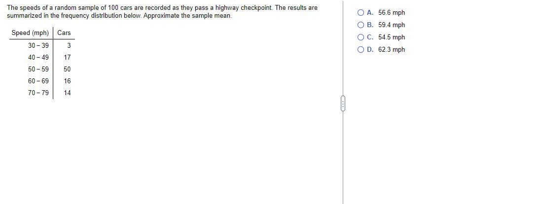 The speeds of a random sample of 100 cars are recorded as they pass a highway checkpoint. The results are
summarized in the frequency distribution below. Approximate the sample mean.
Speed (mph) Cars
30-39
3
T
40-49 17
50-59 50
60-69 16
70-79
14
OA. 56.6 mph
OB. 59.4 mph
OC. 54.5 mph
O D. 62.3 mph