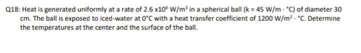 Q18: Heat is generated uniformly at a rate of 2.6 x10° W/m in a spherical ball (k = 45 W/m - "C) of diameter 30
cm. The ball is exposed to iced-water at 0°C with a heat transfer coefficient of 1200 W/m² - C. Determine
the temperatures at the center and the surface of the ball.
