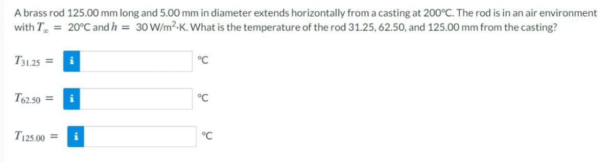 A brass rod 125.00 mm long and 5.00 mm in diameter extends horizontally from a casting at 200°C. The rod is in an air environment
with T = 20°C and h = 30W/m2.K. What is the temperature of the rod 31.25, 62.50, and 125.00 mm from the casting?
T31.25 =
i
°C
T62.50 =
i
°C
T125.00
i
°C
%3D
