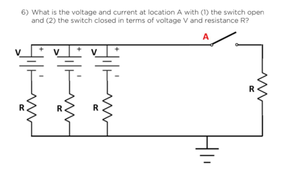 6) What is the voltage and current at location A with (1) the switch open
and (2) the switch closed in terms of voltage V and resistance R?
A
R
