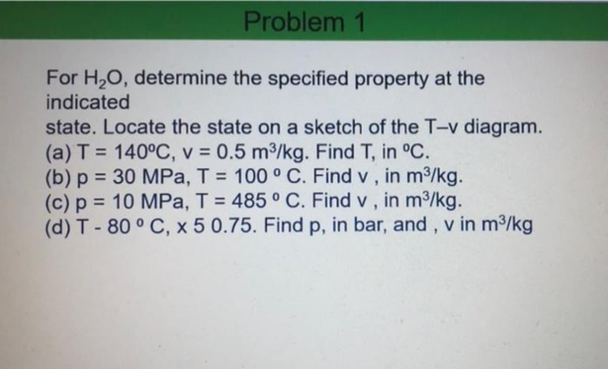 Problem 1
For H,O, determine the specified property at the
indicated
state. Locate the state on a sketch of the T-v diagram.
(a) T = 140°C, v = 0.5 m3/kg. Find T, in °C.
(b) p = 30 MPa, T = 100 ° C. Find v , in m3/kg.
(c) p = 10 MPa, T = 485 ° C. Find v , in m3/kg.
(d) T-80 ° C, x 5 0.75. Find p, in bar, and, v in m2/kg
%3D
%3D
%3D
