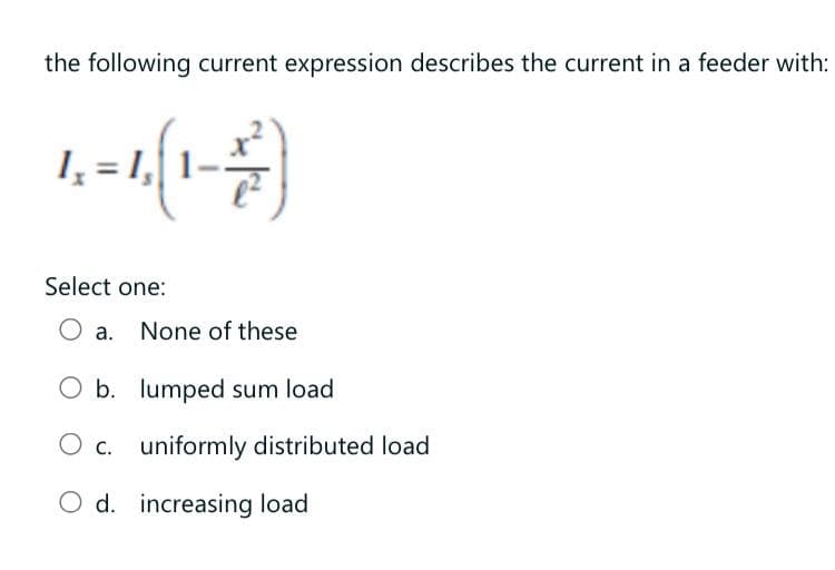 the following current expression describes the current in a feeder with:
I, = 1,
Select one:
a. None of these
b. lumped sum load
c. uniformly distributed load
O d. increasing load
