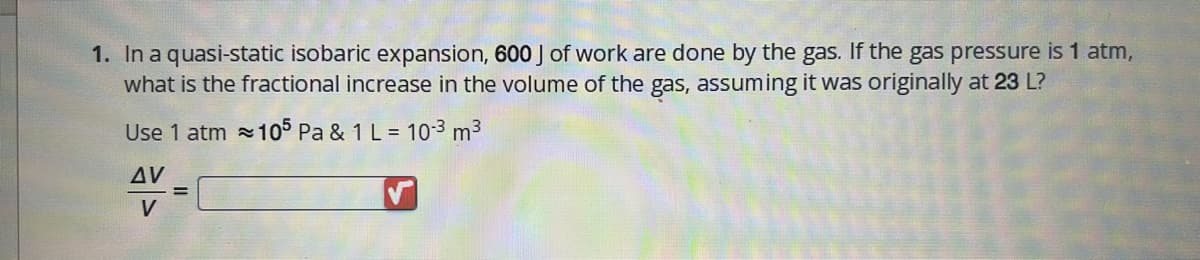 1. In a quasi-static isobaric expansion, 600 J of work are done by the gas. If the gas pressure is 1 atm,
what is the fractional increase in the volume of the gas, assuming it was originally at 23 L?
Use 1 atm = 105 Pa & 1 L = 10-³ m³
AV
V