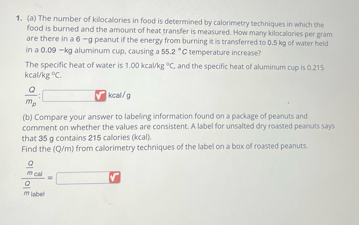 1. (a) The number of kilocalories in food is determined by calorimetry techniques in which the
food is burned and the amount of heat transfer is measured. How many kilocalories per gram
are there in a 6 -g peanut if the energy from burning it is transferred to 0.5 kg of water held
in a 0.09 -kg aluminum cup, causing a 55.2 °C temperature increase?
The specific heat of water is 1.00 kcal/kg °C, and the specific heat of aluminum cup is 0.215
kcal/kg °C.
Q
kcal/g
(b) Compare your answer to labeling information found on a package of peanuts and
comment on whether the values are consistent. A label for unsalted dry roasted peanuts says
that 35 g contains 215 calories (kcal).
Find the (Q/m) from calorimetry techniques of the label on a box of roasted peanuts.
:
mp
OEGE
m cal
m label
=
