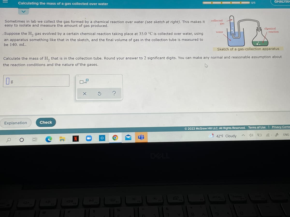 GHALYAH
Calculating the mass of a gas collected over water
0/5
collected
Sometimes in lab we collect the gas formed by a chemical reaction over water (see sketch at right). This makes it
easy to isolate and measure the amount of gas produced.
gas
chemical
reaction
water
Suppose the H, gas evolved by a certain chemical reaction taking place at 35.0 °C is collected over water, using
an apparatus something like that in the sketch, and the final volume of gas in the collection tube is measured to
be 140. mL.
Sketch of a gas-collection apparatus
Calculate the mass of H, that is in the collection tube. Round your answer to 2 significant digits. You can make any normal and reasonable assumption about
the reaction conditions and the nature of 'the gases.
Explanation
Check
O 2022 McGraw Hill LLC. AlI Rights Reserved. Terms of Use | Privacy Cente
42°F Cloudy
ENG
DELL
3Sud
