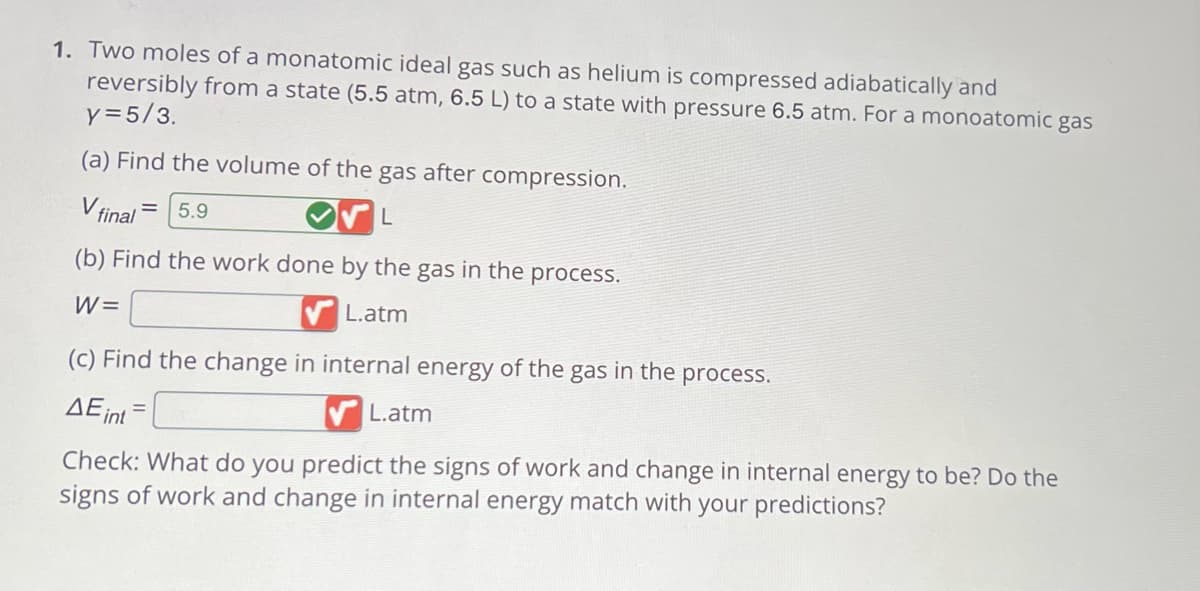 1. Two moles of a monatomic ideal gas such as helium is compressed adiabatically and
reversibly from a state (5.5 atm, 6.5 L) to a state with pressure 6.5 atm. For a monoatomic gas
y = 5/3.
(a) Find the volume of the gas after compression.
V final 5.9
L
(b) Find the work done by the gas in the process.
W=
L.atm
(c) Find the change in internal energy of the gas in the process.
AE int=
L.atm
Check: What do you predict the signs of work and change in internal energy to be? Do the
signs of work and change in internal energy match with your predictions?