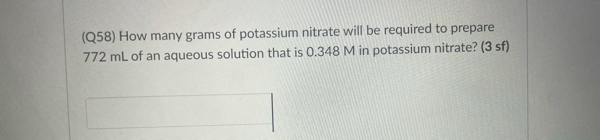 (Q58) How many grams of potassium nitrate will be required to prepare
772 mL of an aqueous solution that is 0.348 M in potassium nitrate? (3 sf)
