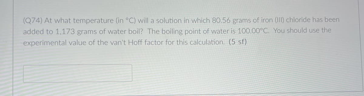 (Q74) At what temperature (in °C) will a solution in which 80.56 grams of iron (III) chloride has been
added to 1,173 grams of water boil? The boiling point of water is 100.00°C. You should use the
experimental value of the van't Hoff factor for this calculation. (5 sf)
