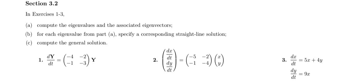 Section 3.2
In Exercises 1-3,
(a) compute the eigenvalues and the associated eigenvectors;
(b) for each eigenvalue from part (a), specify a corresponding straight-line solution;
(c) compute the general solution.
dx
dY
1.
dt
dt
dr
Y
2.
3.
= 5x + 4y
=
-1
dy
dt
dt
dy
= 9x
dt
