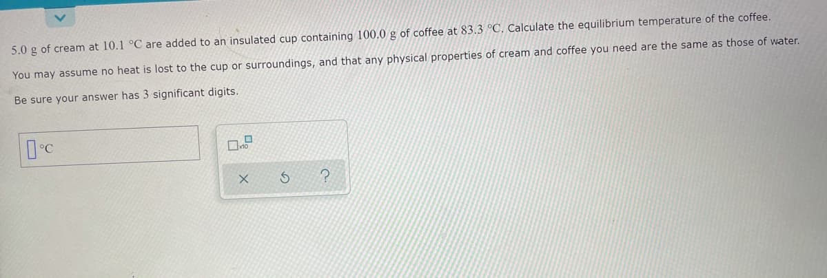 5.0 g of cream at 10.1 °C are added to an insulated cup containing 100.0 g of coffee at 83.3 °C. Calculate the equilibrium temperature of the coffee.
You may assume no heat is lost to the cup or surroundings, and that any physical properties of cream and coffee you need are the same as those of water.
Be sure your answer has 3 significant digits.

