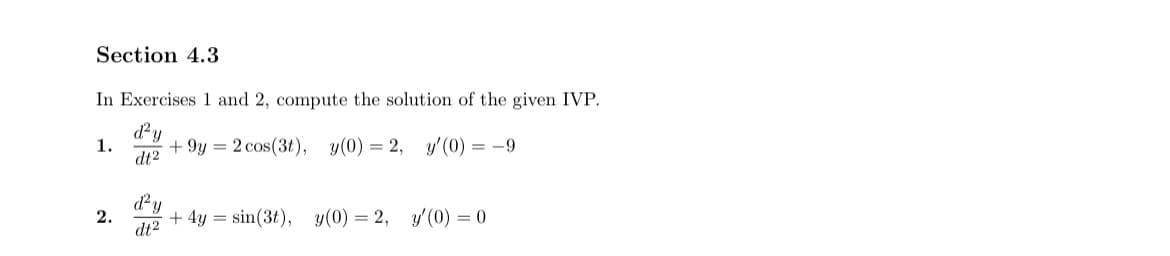 Section 4.3
In Exercises 1 and 2, compute the solution of the given IVP.
d²y
1.
+9y= 2 cos(3t), y(0) = 2, y'(0) = -9
dt2
d²y
2.
+4y= sin(3t), y(0) = 2, y'(0) = 0
dt²