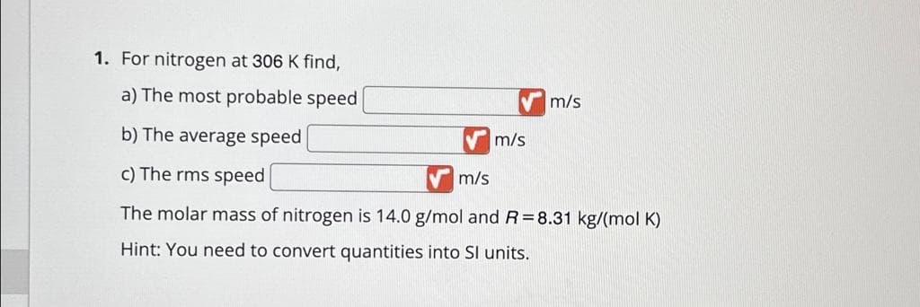 1. For nitrogen at 306 K find,
a) The most probable speed
b) The average speed
c) The rms speed
The molar mass of nitrogen is 14.0 g/mol and R=8.31 kg/(mol K)
Hint: You need to convert quantities into SI units.
m/s
m/s
m/s