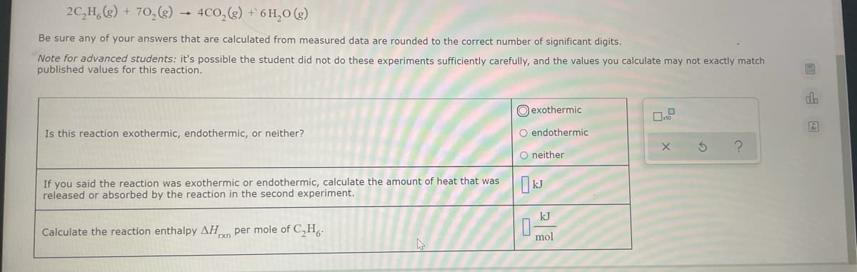 2C,H,() + 70,(g) → 4CO,(g) + 6 H,O (2)
Be sure any of your answers that are calculated from measured data are rounded to the correct number of significant digits.
Note for advanced students: it's possible the student did not do these experiments sufficiently carefully, and the values you calculate may not exactly match
published values for this reaction.
O exothermic
Is this reaction exothermic, endothermic, or neither?
O endothermic
O neither
If you said the reaction was exothermic or endothermic, calculate the amount of heat that was
released or absorbed by the reaction in the second experiment.
kJ
Calculate the reaction enthalpy AH per mole of C,H.
mol
