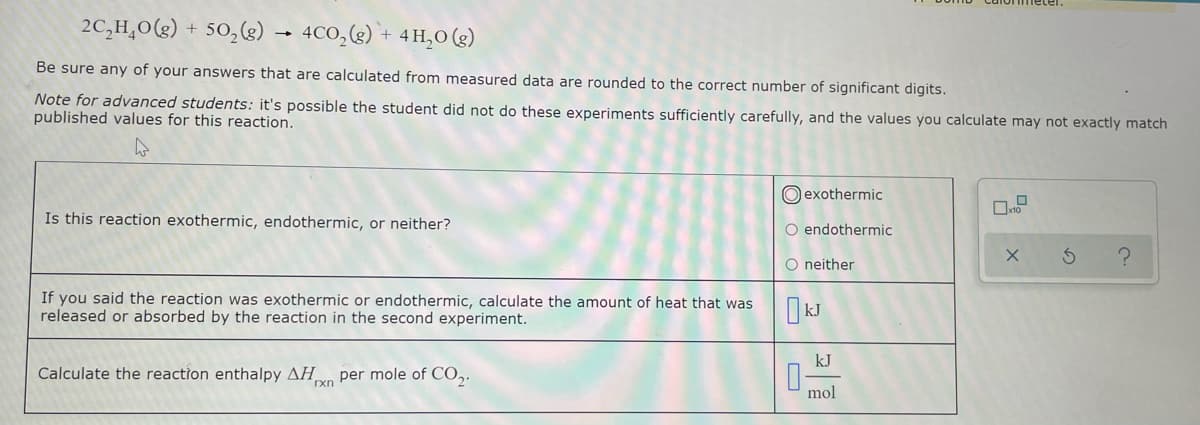 2C,H,0(g) + 50,(g)
4CO,() + 4H,0 (g)
Be sure any of your answers that are calculated from measured data are rounded to the correct number of significant digits.
Note for advanced students: it's possible the student did not do these experiments sufficiently carefully, and the values you calculate may not exactly match
published values for this reaction.
O exothermic
Is this reaction exothermic, endothermic, or neither?
O endothermic
O neither
If you said the reaction was exothermic or endothermic, calculate the amount of heat that was
released or absorbed by the reaction in the second experiment.
kJ
Calculate the reaction enthalpy AH
per mole of CO,.
rxn
mol
