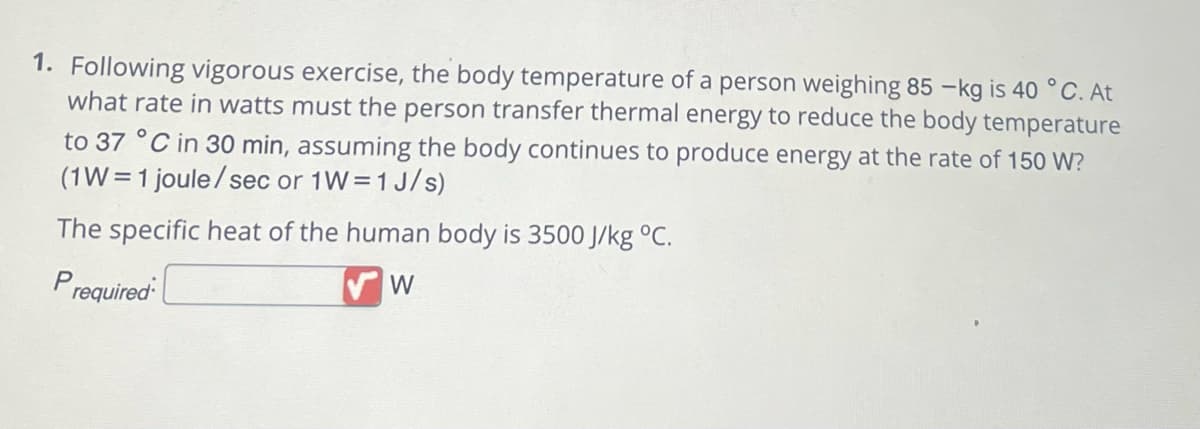 1. Following vigorous exercise, the body temperature of a person weighing 85-kg is 40 °C. At
what rate in watts must the person transfer thermal energy to reduce the body temperature
to 37 °C in 30 min, assuming the body continues to produce energy at the rate of 150 W?
(1W=1 joule/sec or 1W=1 J/s)
The specific heat of the human body is 3500 J/kg °C.
Prequired
W