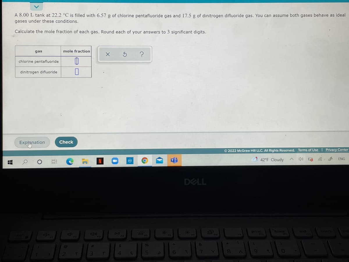 A 8.00 L tank at 22.2 °C is filled with 6.57 g of chlorine pentafluoride gas and 17.5 g of dinitrogen difluoride gas. You can assume both gases behave as ideal
gases under these conditions.
Calculate the mole fraction of each gas. Round each of your answers to 3 significant digits.
gas
mole fraction
chlorine pentafluoride
dinitrogen difluoride
Explanation
Check
O 2022 McGraw Hill LLC. All Rights Reserved. Terms of Use | Privacy Center
42°F Cloudy
ENG
DELL
prt s
home
wnd
Insert
DII
4
6 7
77
の
