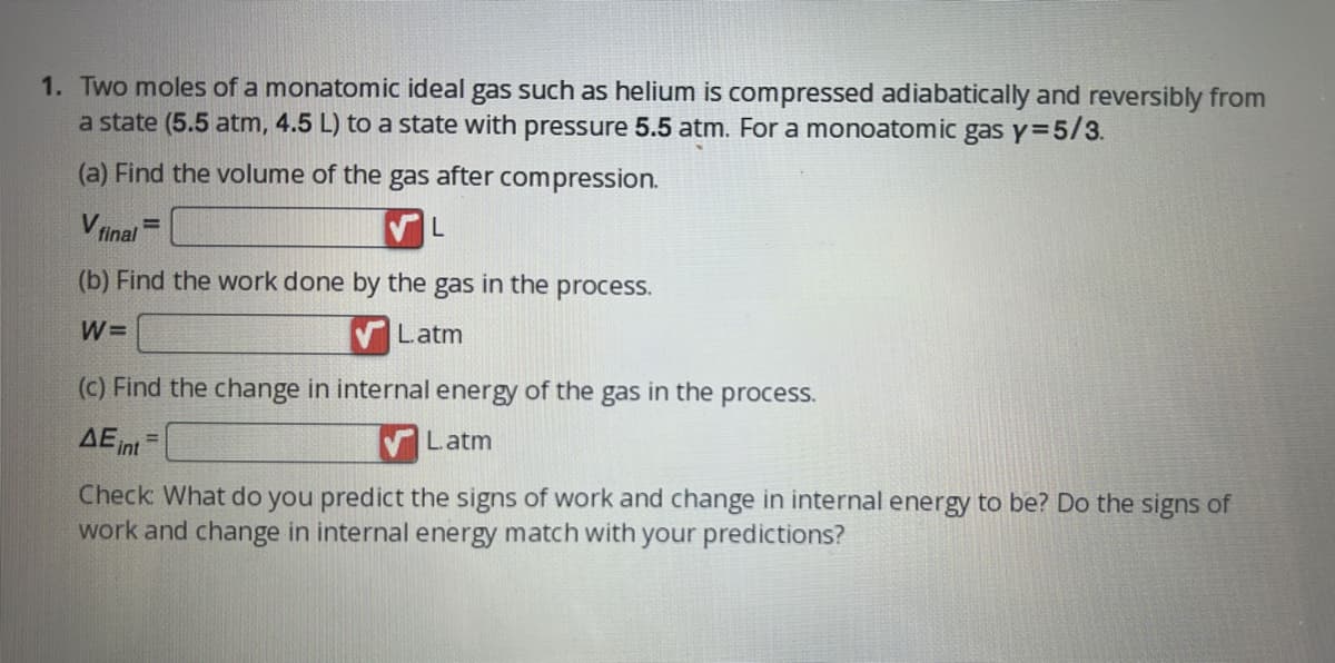 1. Two moles of a monatomic ideal gas such as helium is compressed adiabatically and reversibly from
a state (5.5 atm, 4.5 L) to a state with pressure 5.5 atm. For a monoatomic gas y=5/3.
(a) Find the volume of the gas after compression.
L
V final=
(b) Find the work done by the gas in the process.
W=
Latm
(c) Find the change in internal energy of the gas in the process.
AE int=
Latm
Check: What do you predict the signs of work and change in internal energy to be? Do the signs of
work and change in internal energy match with your predictions?
