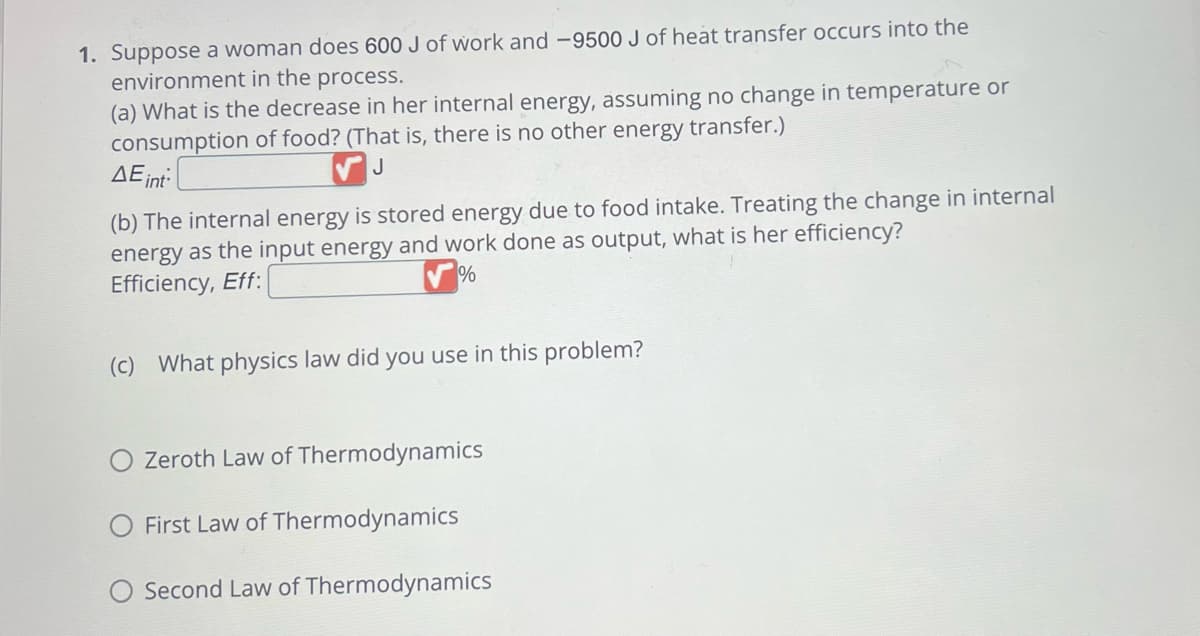 1. Suppose a woman does 600 J of work and -9500 J of heat transfer occurs into the
environment in the process.
(a) What is the decrease in her internal energy, assuming no change in temperature or
consumption of food? (That is, there is no other energy transfer.)
J
AE int
(b) The internal energy is stored energy due to food intake. Treating the change in internal
energy as the input energy and work done as output, what is her efficiency?
Efficiency, Eff:
%
(c) What physics law did you use in this problem?
Zeroth Law of Thermodynamics
First Law of Thermodynamics
Second Law of Thermodynamics