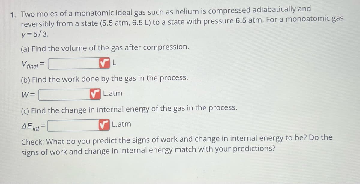 1. Two moles of a monatomic ideal gas such as helium is compressed adiabatically and
reversibly from a state (5.5 atm, 6.5 L) to a state with pressure 6.5 atm. For a monoatomic gas
y = 5/3.
(a) Find the volume of the gas after compression.
V final
L
(b) Find the work done by the gas in the process.
W=
L.atm
(c) Find the change in internal energy of the gas in the process.
AE int
=
L.atm
Check: What do you predict the signs of work change in internal energy to be? Do the
signs of work and change in internal energy match with your predictions?