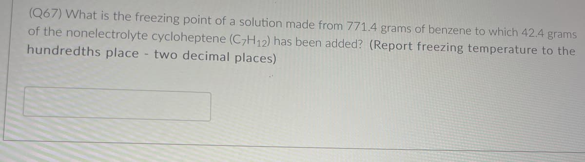 (Q67) What is the freezing point of a solution made from 771.4 grams of benzene to which 42.4 grams
of the nonelectrolyte cycloheptene (C7H12) has been added? (Report freezing temperature to the
hundredths place - two decimal places)
